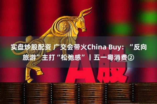 实盘炒股配资 广交会带火China Buy：“反向旅游”主打“松弛感”丨五一粤消费②