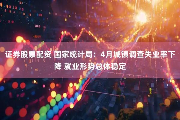 证券股票配资 国家统计局：4月城镇调查失业率下降 就业形势总体稳定