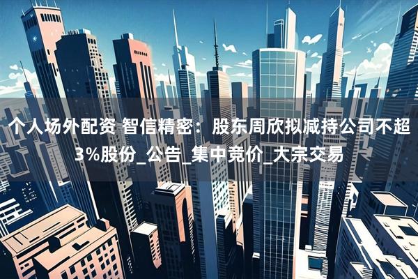 个人场外配资 智信精密：股东周欣拟减持公司不超3%股份_公告_集中竞价_大宗交易