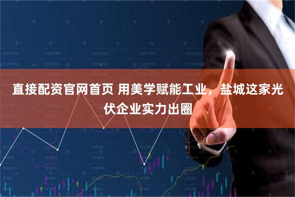 直接配资官网首页 用美学赋能工业，盐城这家光伏企业实力出圈