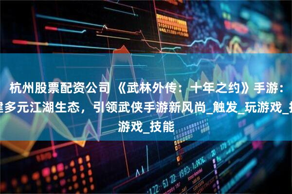 杭州股票配资公司 《武林外传：十年之约》手游：构建多元江湖生态，引领武侠手游新风尚_触发_玩游戏_技能