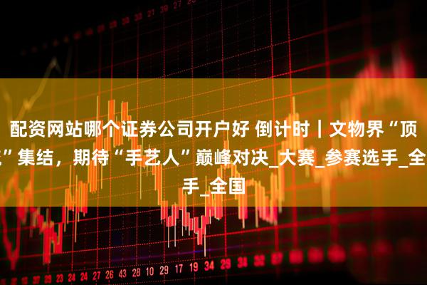 配资网站哪个证券公司开户好 倒计时｜文物界“顶流”集结，期待“手艺人”巅峰对决_大赛_参赛选手_全国