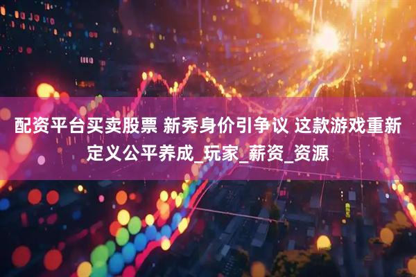 配资平台买卖股票 新秀身价引争议 这款游戏重新定义公平养成_玩家_薪资_资源