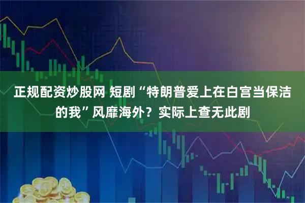 正规配资炒股网 短剧“特朗普爱上在白宫当保洁的我”风靡海外？实际上查无此剧