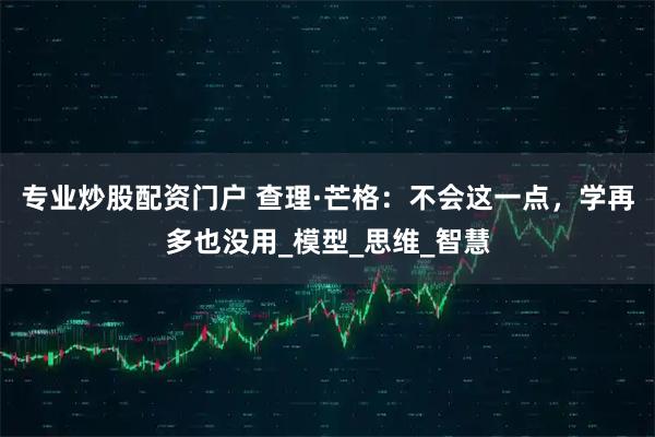 专业炒股配资门户 查理·芒格：不会这一点，学再多也没用_模型_思维_智慧