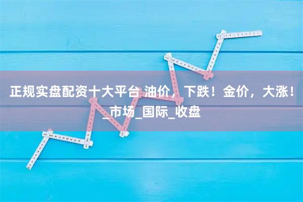 正规实盘配资十大平台 油价，下跌！金价，大涨！_市场_国际_收盘