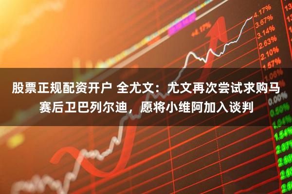 股票正规配资开户 全尤文：尤文再次尝试求购马赛后卫巴列尔迪，愿将小维阿加入谈判