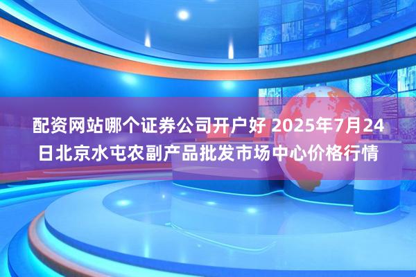 配资网站哪个证券公司开户好 2025年7月24日北京水屯农副产品批发市场中心价格行情