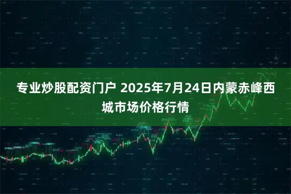 专业炒股配资门户 2025年7月24日内蒙赤峰西城市场价格行情