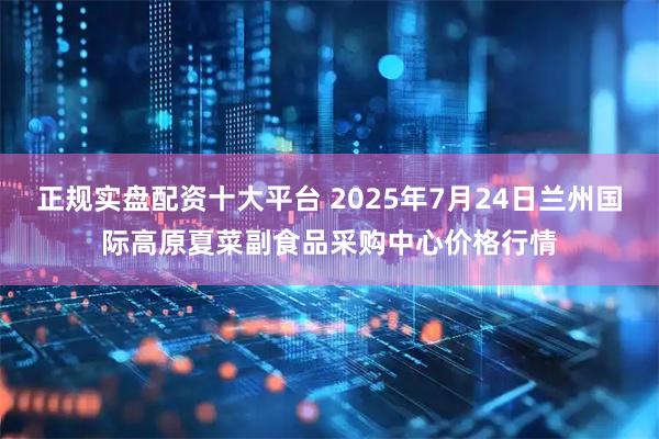 正规实盘配资十大平台 2025年7月24日兰州国际高原夏菜副食品采购中心价格行情