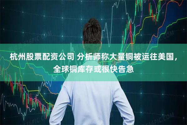 杭州股票配资公司 分析师称大量铜被运往美国，全球铜库存或很快告急