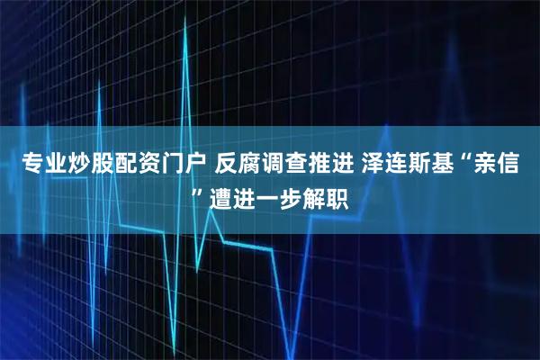 专业炒股配资门户 反腐调查推进 泽连斯基“亲信”遭进一步解职